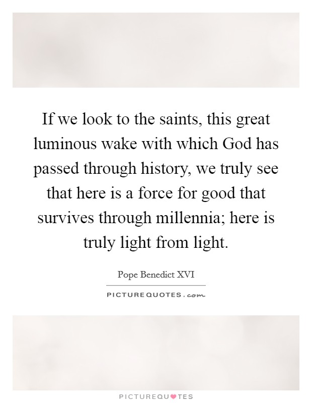 If we look to the saints, this great luminous wake with which God has passed through history, we truly see that here is a force for good that survives through millennia; here is truly light from light. Picture Quote #1