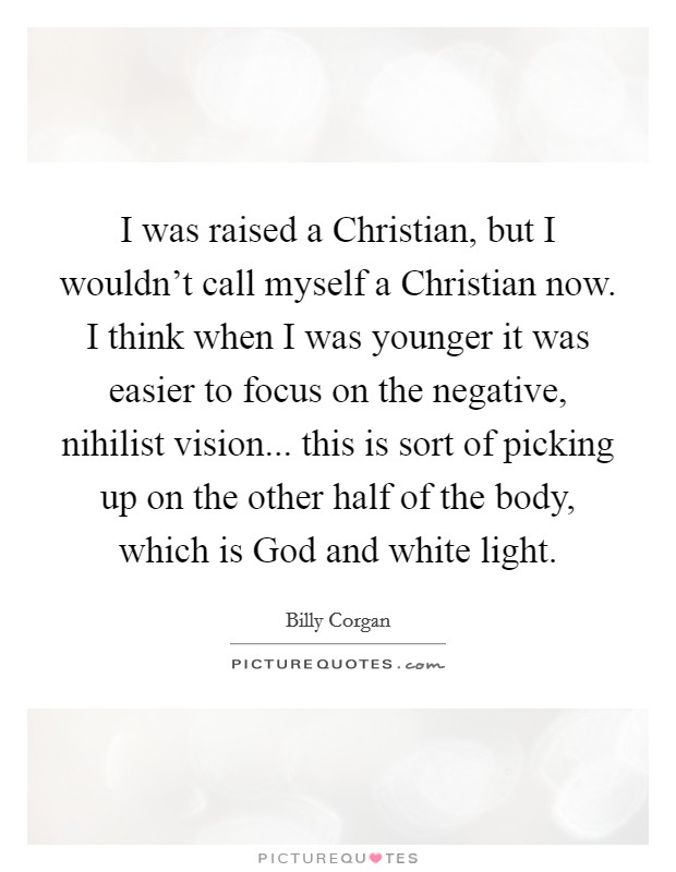 I was raised a Christian, but I wouldn't call myself a Christian now. I think when I was younger it was easier to focus on the negative, nihilist vision... this is sort of picking up on the other half of the body, which is God and white light. Picture Quote #1