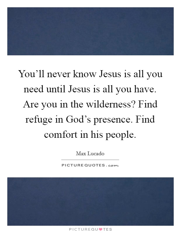 You'll never know Jesus is all you need until Jesus is all you have. Are you in the wilderness? Find refuge in God's presence. Find comfort in his people. Picture Quote #1