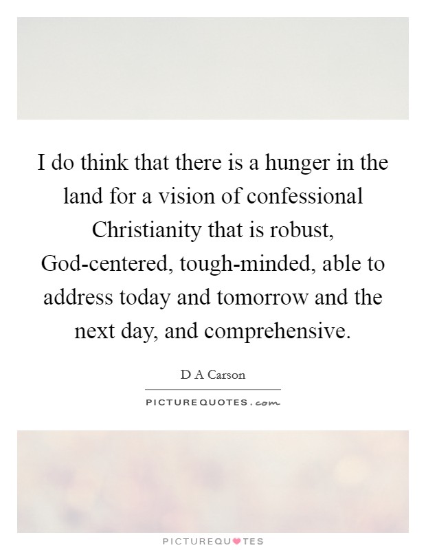 I do think that there is a hunger in the land for a vision of confessional Christianity that is robust, God-centered, tough-minded, able to address today and tomorrow and the next day, and comprehensive. Picture Quote #1