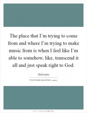 The place that I’m trying to come from and where I’m trying to make music from is when I feel like I’m able to somehow, like, transcend it all and just speak right to God Picture Quote #1
