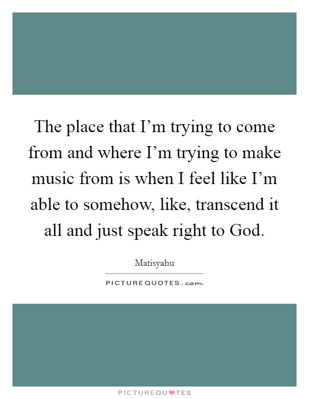 The place that I'm trying to come from and where I'm trying to make music from is when I feel like I'm able to somehow, like, transcend it all and just speak right to God. Picture Quote #1
