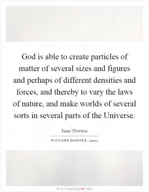 God is able to create particles of matter of several sizes and figures and perhaps of different densities and forces, and thereby to vary the laws of nature, and make worlds of several sorts in several parts of the Universe Picture Quote #1