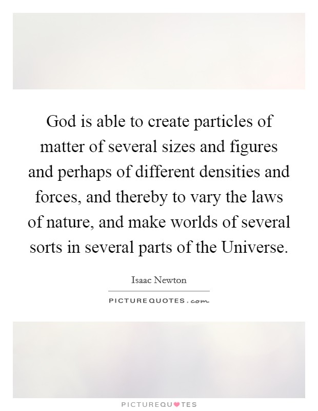 God is able to create particles of matter of several sizes and figures and perhaps of different densities and forces, and thereby to vary the laws of nature, and make worlds of several sorts in several parts of the Universe. Picture Quote #1