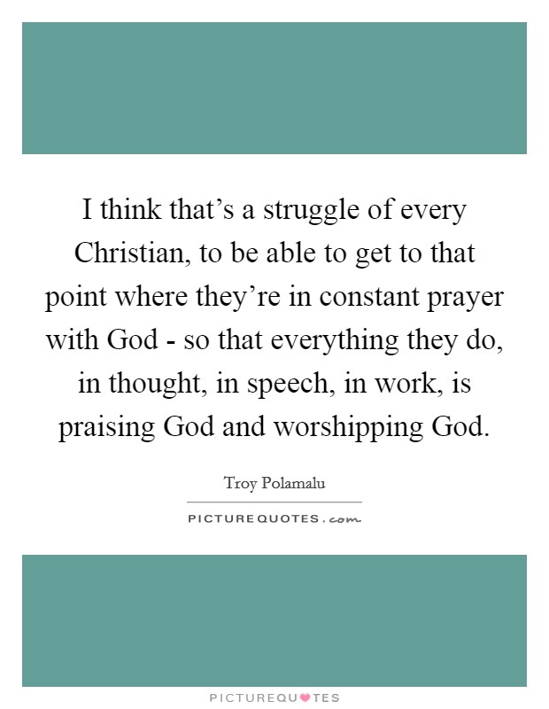 I think that's a struggle of every Christian, to be able to get to that point where they're in constant prayer with God - so that everything they do, in thought, in speech, in work, is praising God and worshipping God. Picture Quote #1