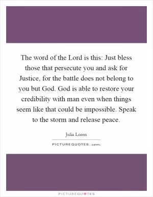 The word of the Lord is this: Just bless those that persecute you and ask for Justice, for the battle does not belong to you but God. God is able to restore your credibility with man even when things seem like that could be impossible. Speak to the storm and release peace Picture Quote #1