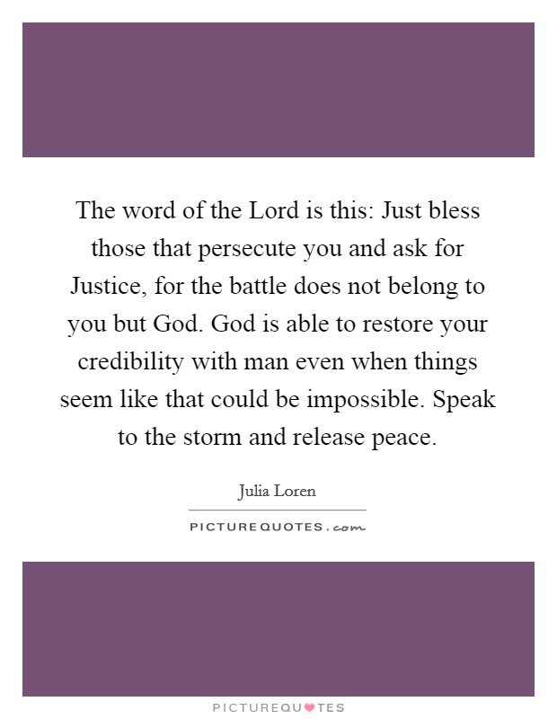 The word of the Lord is this: Just bless those that persecute you and ask for Justice, for the battle does not belong to you but God. God is able to restore your credibility with man even when things seem like that could be impossible. Speak to the storm and release peace. Picture Quote #1