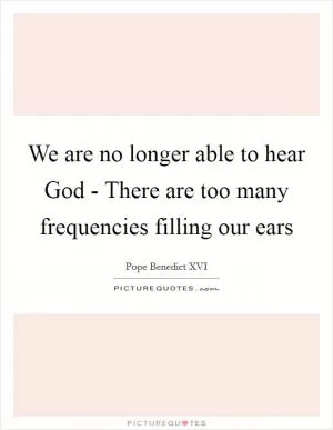 We are no longer able to hear God - There are too many frequencies filling our ears Picture Quote #1