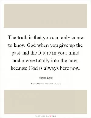 The truth is that you can only come to know God when you give up the past and the future in your mind and merge totally into the now, because God is always here now Picture Quote #1