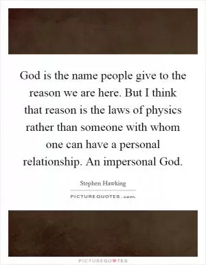 God is the name people give to the reason we are here. But I think that reason is the laws of physics rather than someone with whom one can have a personal relationship. An impersonal God Picture Quote #1