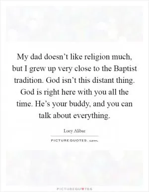 My dad doesn’t like religion much, but I grew up very close to the Baptist tradition. God isn’t this distant thing. God is right here with you all the time. He’s your buddy, and you can talk about everything Picture Quote #1