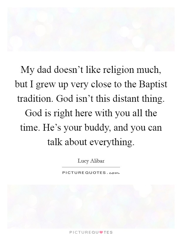 My dad doesn't like religion much, but I grew up very close to the Baptist tradition. God isn't this distant thing. God is right here with you all the time. He's your buddy, and you can talk about everything. Picture Quote #1