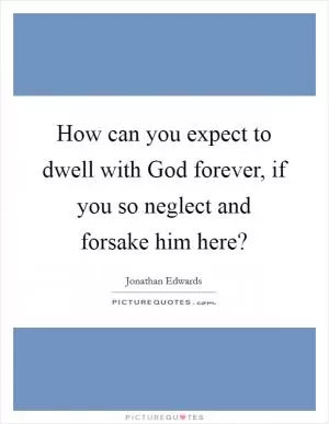 How can you expect to dwell with God forever, if you so neglect and forsake him here? Picture Quote #1