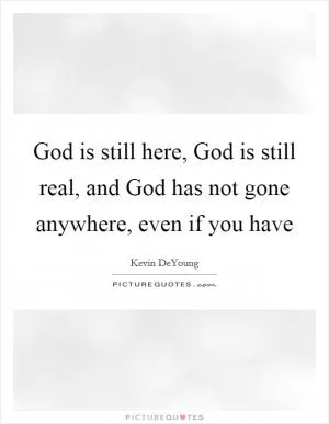 God is still here, God is still real, and God has not gone anywhere, even if you have Picture Quote #1