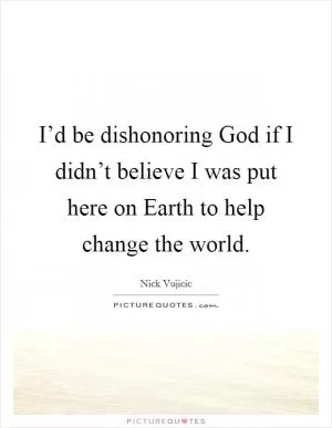 I’d be dishonoring God if I didn’t believe I was put here on Earth to help change the world Picture Quote #1