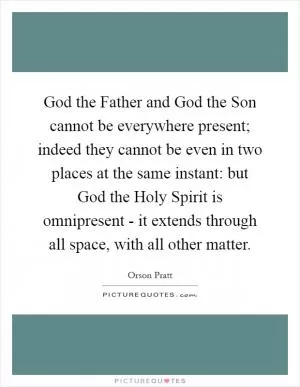 God the Father and God the Son cannot be everywhere present; indeed they cannot be even in two places at the same instant: but God the Holy Spirit is omnipresent - it extends through all space, with all other matter Picture Quote #1