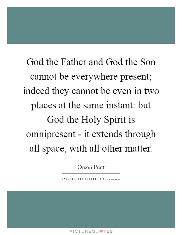 God the Father and God the Son cannot be everywhere present; indeed they cannot be even in two places at the same instant: but God the Holy Spirit is omnipresent - it extends through all space, with all other matter. Picture Quote #1