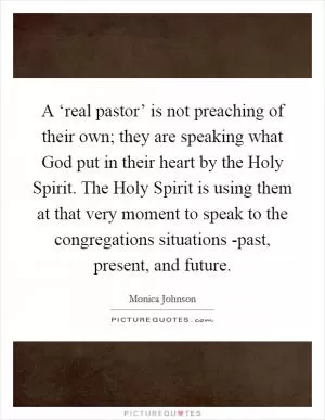 A ‘real pastor’ is not preaching of their own; they are speaking what God put in their heart by the Holy Spirit. The Holy Spirit is using them at that very moment to speak to the congregations situations -past, present, and future Picture Quote #1