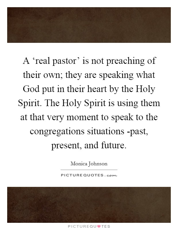 A ‘real pastor' is not preaching of their own; they are speaking what God put in their heart by the Holy Spirit. The Holy Spirit is using them at that very moment to speak to the congregations situations -past, present, and future. Picture Quote #1