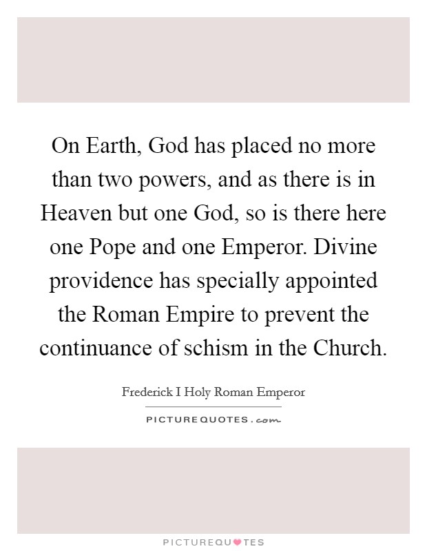 On Earth, God has placed no more than two powers, and as there is in Heaven but one God, so is there here one Pope and one Emperor. Divine providence has specially appointed the Roman Empire to prevent the continuance of schism in the Church. Picture Quote #1