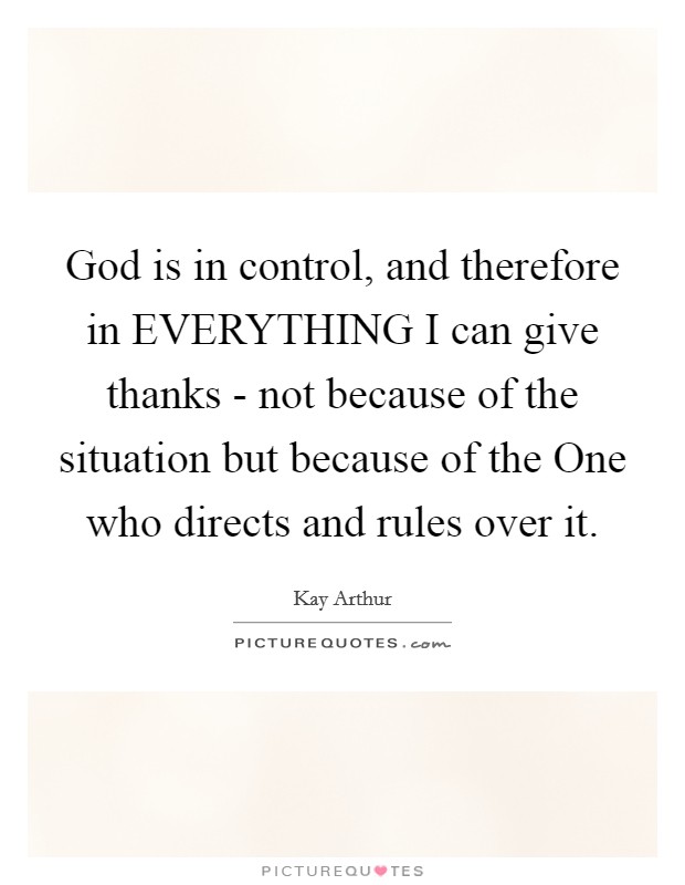 God is in control, and therefore in EVERYTHING I can give thanks - not because of the situation but because of the One who directs and rules over it Picture Quote #1