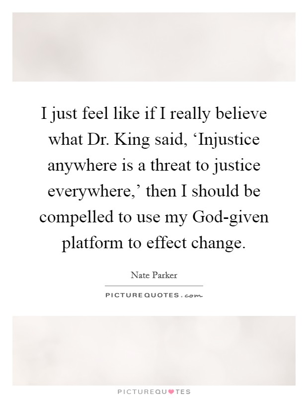 I just feel like if I really believe what Dr. King said, ‘Injustice anywhere is a threat to justice everywhere,' then I should be compelled to use my God-given platform to effect change. Picture Quote #1