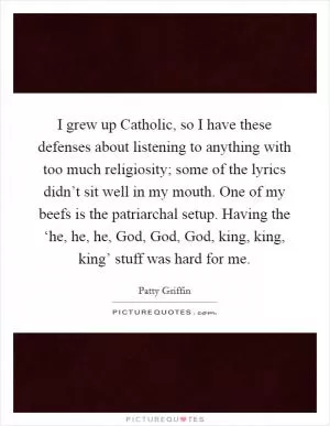I grew up Catholic, so I have these defenses about listening to anything with too much religiosity; some of the lyrics didn’t sit well in my mouth. One of my beefs is the patriarchal setup. Having the ‘he, he, he, God, God, God, king, king, king’ stuff was hard for me Picture Quote #1