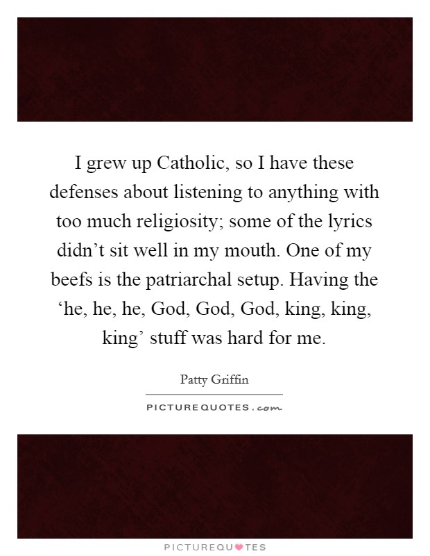 I grew up Catholic, so I have these defenses about listening to anything with too much religiosity; some of the lyrics didn't sit well in my mouth. One of my beefs is the patriarchal setup. Having the ‘he, he, he, God, God, God, king, king, king' stuff was hard for me. Picture Quote #1
