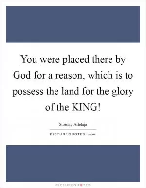 You were placed there by God for a reason, which is to possess the land for the glory of the KING! Picture Quote #1