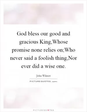 God bless our good and gracious King,Whose promise none relies on;Who never said a foolish thing,Nor ever did a wise one Picture Quote #1