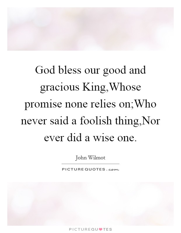 God bless our good and gracious King,Whose promise none relies on;Who never said a foolish thing,Nor ever did a wise one. Picture Quote #1
