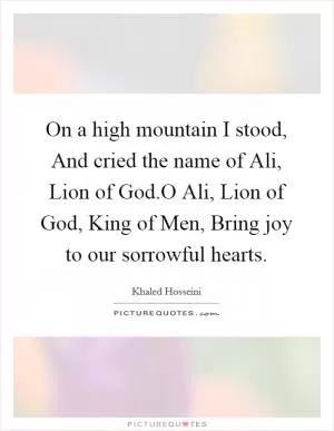 On a high mountain I stood, And cried the name of Ali, Lion of God.O Ali, Lion of God, King of Men, Bring joy to our sorrowful hearts Picture Quote #1
