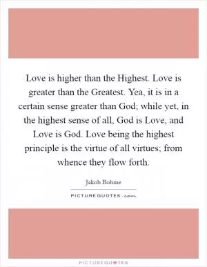 Love is higher than the Highest. Love is greater than the Greatest. Yea, it is in a certain sense greater than God; while yet, in the highest sense of all, God is Love, and Love is God. Love being the highest principle is the virtue of all virtues; from whence they flow forth Picture Quote #1