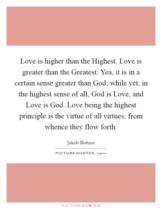 Love is higher than the Highest. Love is greater than the Greatest. Yea, it is in a certain sense greater than God; while yet, in the highest sense of all, God is Love, and Love is God. Love being the highest principle is the virtue of all virtues; from whence they flow forth. Picture Quote #1