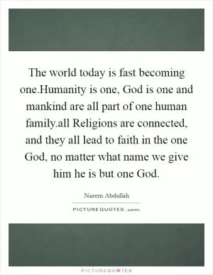 The world today is fast becoming one.Humanity is one, God is one and mankind are all part of one human family.all Religions are connected, and they all lead to faith in the one God, no matter what name we give him he is but one God Picture Quote #1