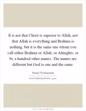 It is not that Christ is superior to Allah, not that Allah is everything and Brahma is nothing, but it is the same one whom you call either Brahma or Allah, or Almighty, or by a hundred other names. The names are different but God is one and the same Picture Quote #1