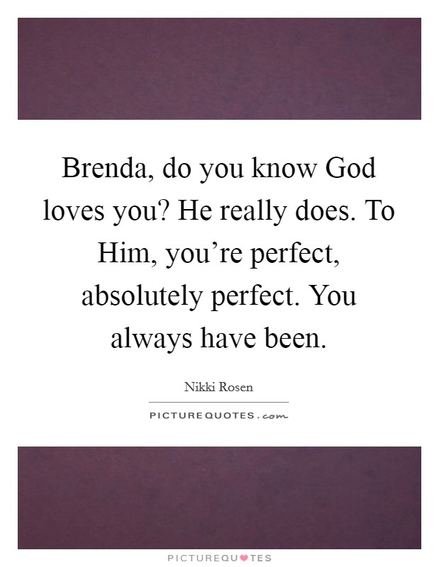 Brenda, do you know God loves you? He really does. To Him, you're perfect, absolutely perfect. You always have been. Picture Quote #1
