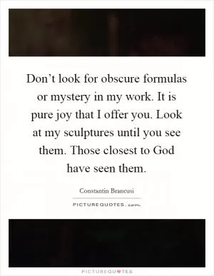 Don’t look for obscure formulas or mystery in my work. It is pure joy that I offer you. Look at my sculptures until you see them. Those closest to God have seen them Picture Quote #1
