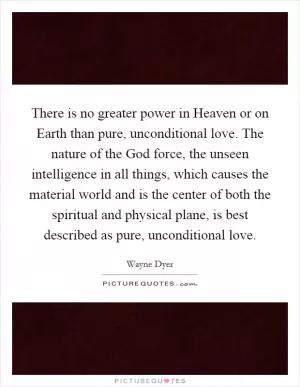There is no greater power in Heaven or on Earth than pure, unconditional love. The nature of the God force, the unseen intelligence in all things, which causes the material world and is the center of both the spiritual and physical plane, is best described as pure, unconditional love Picture Quote #1