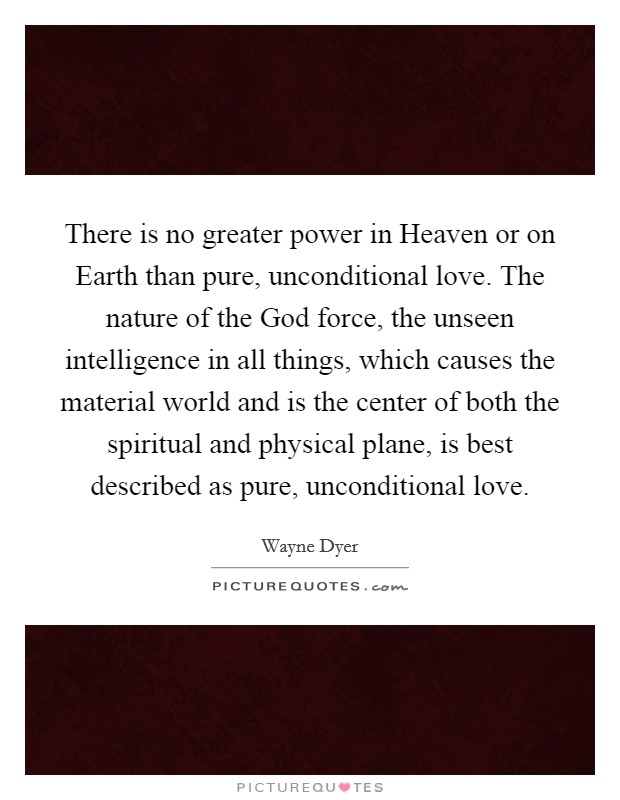 There is no greater power in Heaven or on Earth than pure, unconditional love. The nature of the God force, the unseen intelligence in all things, which causes the material world and is the center of both the spiritual and physical plane, is best described as pure, unconditional love. Picture Quote #1