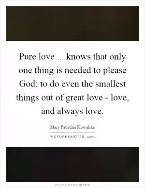 Pure love ... knows that only one thing is needed to please God: to do even the smallest things out of great love - love, and always love Picture Quote #1