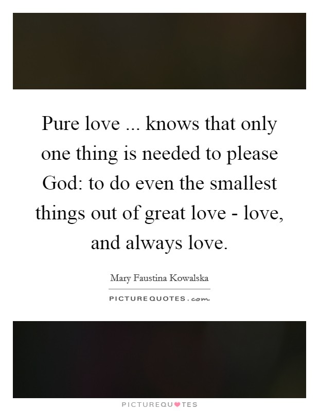 Pure love ... knows that only one thing is needed to please God: to do even the smallest things out of great love - love, and always love. Picture Quote #1