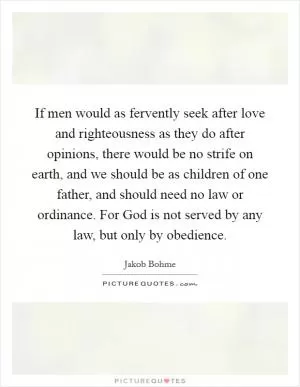 If men would as fervently seek after love and righteousness as they do after opinions, there would be no strife on earth, and we should be as children of one father, and should need no law or ordinance. For God is not served by any law, but only by obedience Picture Quote #1