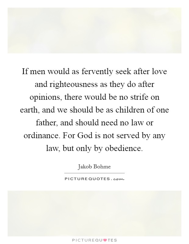 If men would as fervently seek after love and righteousness as they do after opinions, there would be no strife on earth, and we should be as children of one father, and should need no law or ordinance. For God is not served by any law, but only by obedience. Picture Quote #1