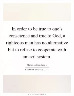 In order to be true to one’s conscience and true to God, a righteous man has no alternative but to refuse to cooperate with an evil system Picture Quote #1