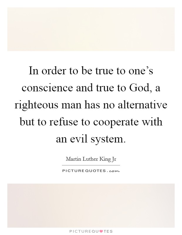In order to be true to one's conscience and true to God, a righteous man has no alternative but to refuse to cooperate with an evil system. Picture Quote #1