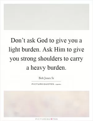 Don’t ask God to give you a light burden. Ask Him to give you strong shoulders to carry a heavy burden Picture Quote #1