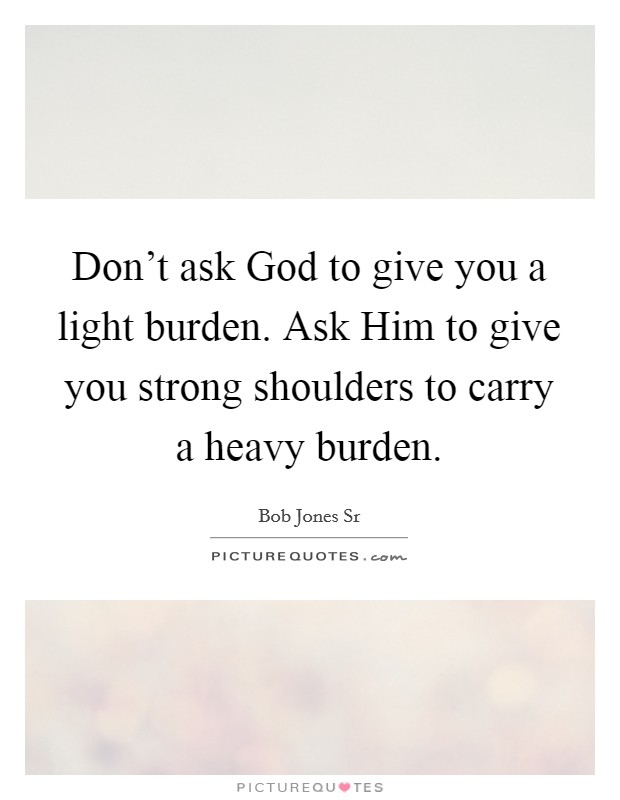Don't ask God to give you a light burden. Ask Him to give you strong shoulders to carry a heavy burden. Picture Quote #1