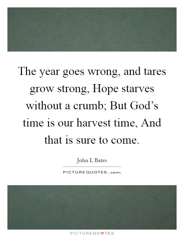 The year goes wrong, and tares grow strong, Hope starves without a crumb; But God's time is our harvest time, And that is sure to come. Picture Quote #1