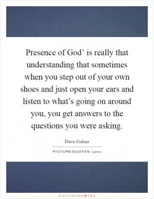 Presence of God’ is really that understanding that sometimes when you step out of your own shoes and just open your ears and listen to what’s going on around you, you get answers to the questions you were asking Picture Quote #1